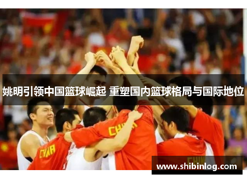 姚明引领中国篮球崛起 重塑国内篮球格局与国际地位