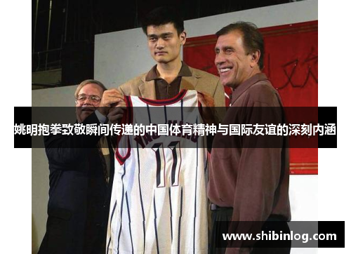姚明抱拳致敬瞬间传递的中国体育精神与国际友谊的深刻内涵