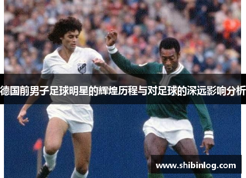 德国前男子足球明星的辉煌历程与对足球的深远影响分析