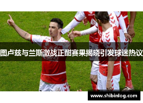 图卢兹与兰斯激战正酣赛果揭晓引发球迷热议